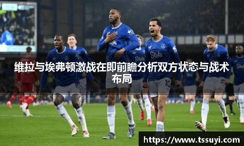 维拉与埃弗顿激战在即前瞻分析双方状态与战术布局