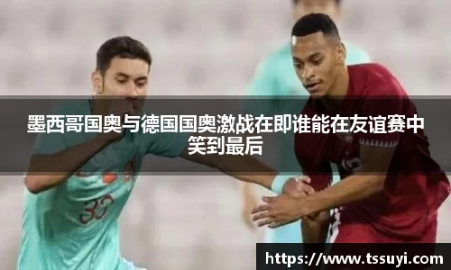 墨西哥国奥与德国国奥激战在即谁能在友谊赛中笑到最后