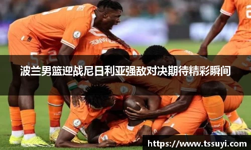 波兰男篮迎战尼日利亚强敌对决期待精彩瞬间