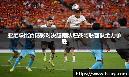 亚足联比赛精彩对决越南队迎战阿联酋队全力争胜